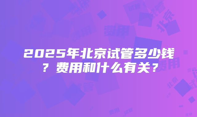 2025年北京试管多少钱？费用和什么有关？
