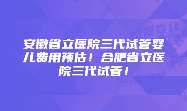 安徽省立医院三代试管婴儿费用预估!合肥省立医院三代试管!