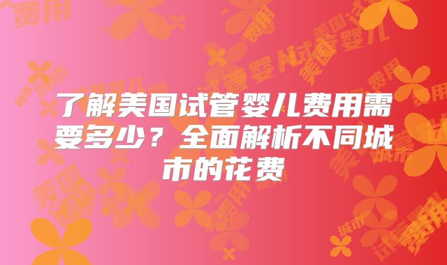 了解美国试管婴儿费用需要多少？全面解析不同城市的花费