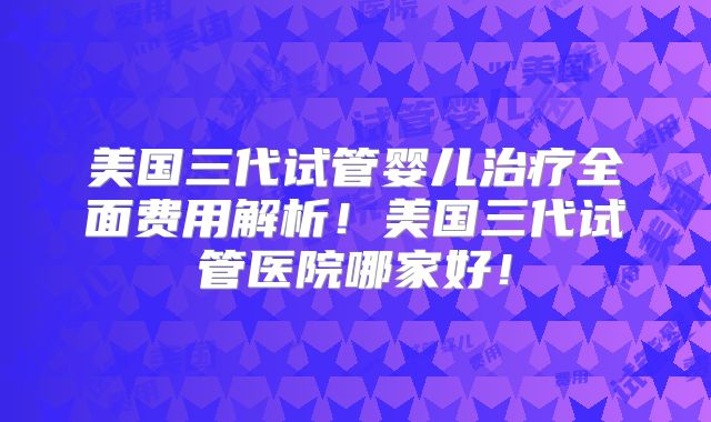 美国三代试管婴儿治疗全面费用解析！美国三代试管医院哪家好！