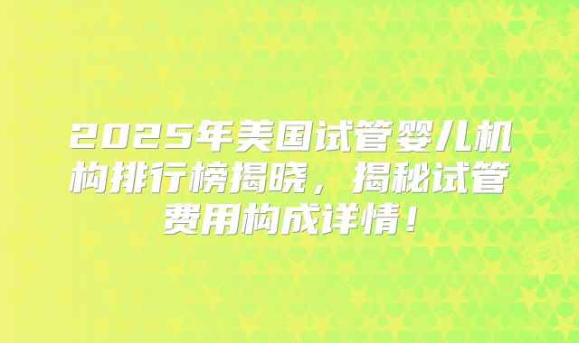 2025年美国试管婴儿机构排行榜揭晓，揭秘试管费用构成详情！
