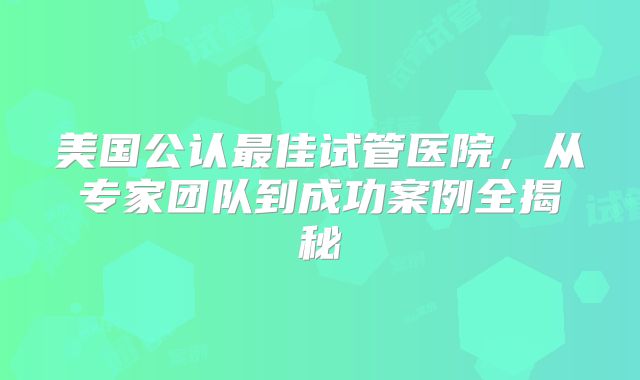 美国公认最佳试管医院，从专家团队到成功案例全揭秘