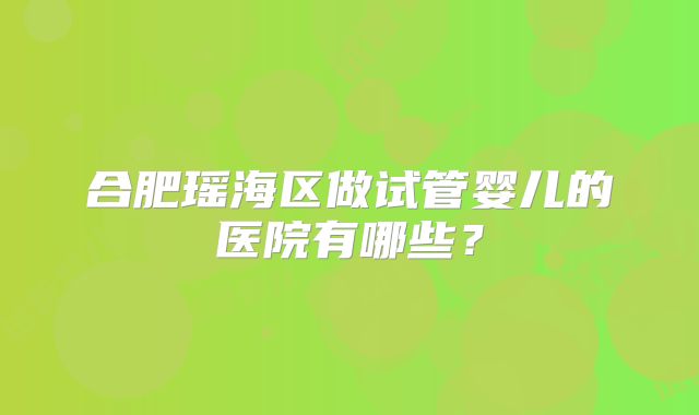 合肥瑶海区做试管婴儿的医院有哪些？
