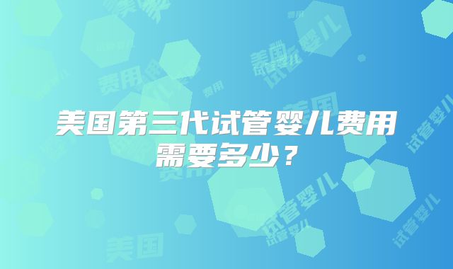美国第三代试管婴儿费用需要多少？