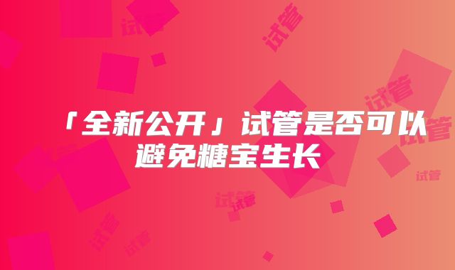 「全新公开」试管是否可以避免糖宝生长