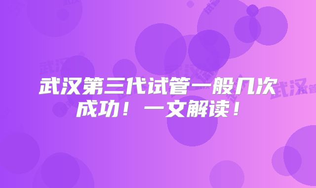 武汉第三代试管一般几次成功！一文解读！