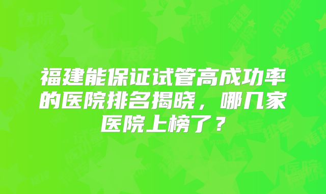 福建能保证试管高成功率的医院排名揭晓，哪几家医院上榜了？
