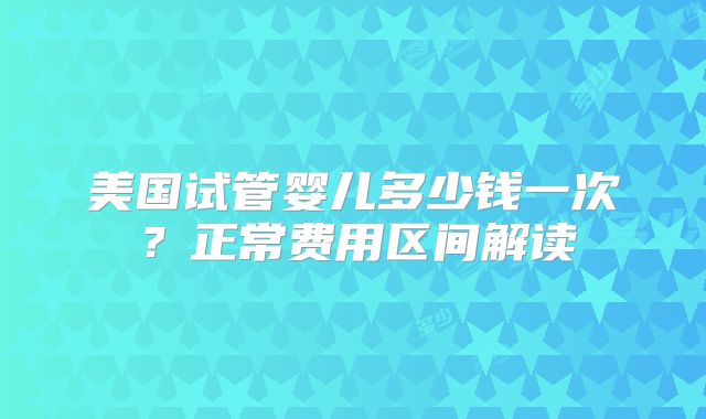 美国试管婴儿多少钱一次？正常费用区间解读