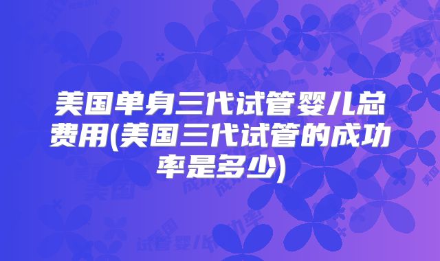美国单身三代试管婴儿总费用(美国三代试管的成功率是多少)