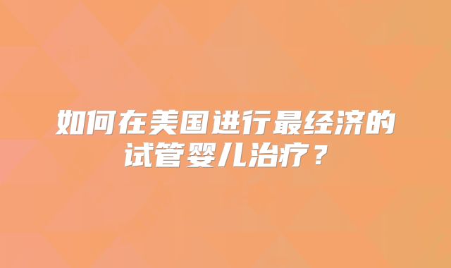 如何在美国进行最经济的试管婴儿治疗?