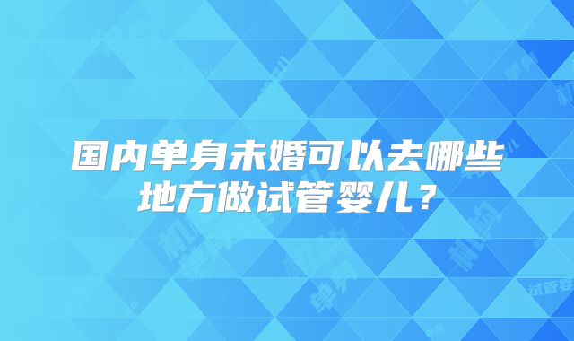 国内单身未婚可以去哪些地方做试管婴儿？