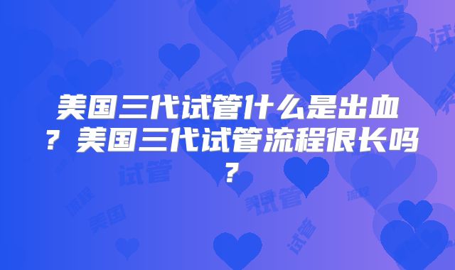 美国三代试管什么是出血？美国三代试管流程很长吗？