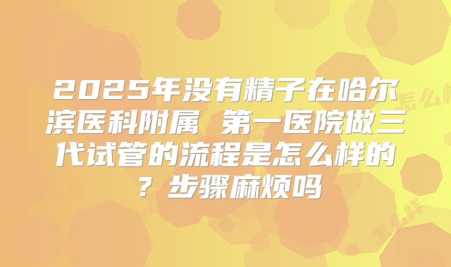 2025年没有精子在哈尔滨医科附属 第一医院做三代试管的流程是怎么样的？步骤麻烦吗
