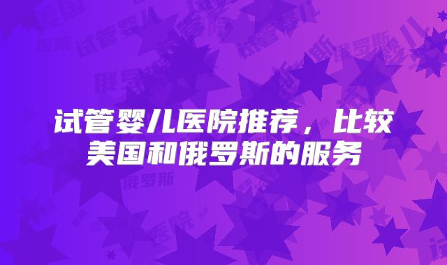 试管婴儿医院推荐，比较美国和俄罗斯的服务