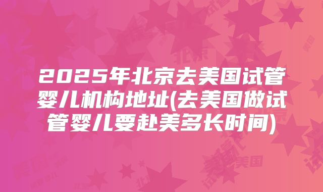 2025年北京去美国试管婴儿机构地址(去美国做试管婴儿要赴美多长时间)