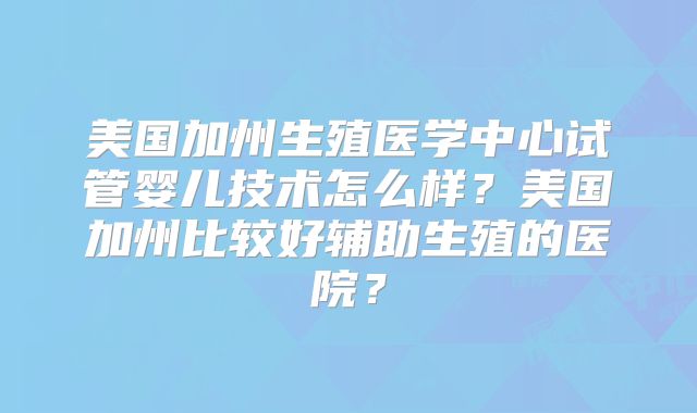 美国加州生殖医学中心试管婴儿技术怎么样?美国加州比较好辅助生殖的医院?