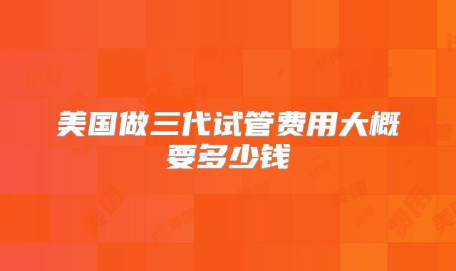 美国做三代试管费用大概要多少钱