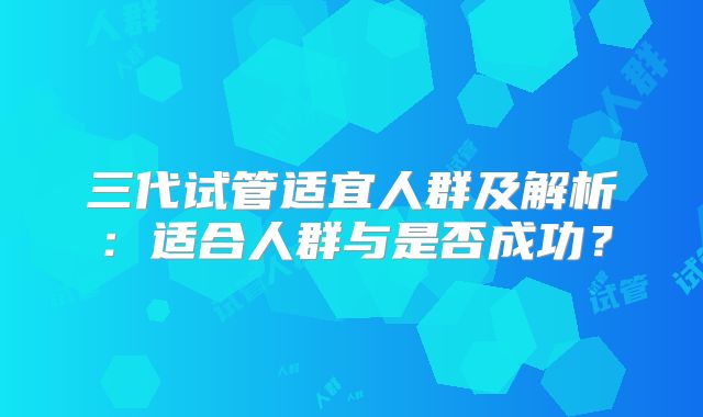 三代试管适宜人群及解析：适合人群与是否成功？