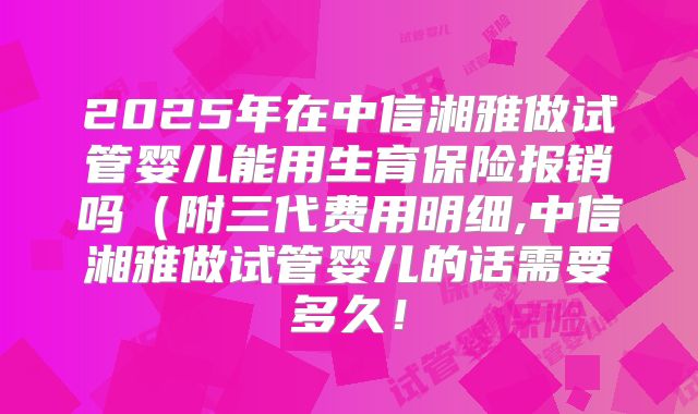 2025年在中信湘雅做试管婴儿能用生育保险报销吗（附三代费用明细,中信湘雅做试管婴儿的话需要多久！