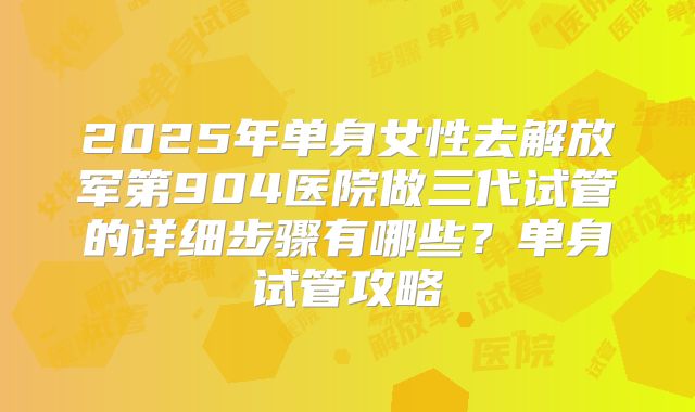 2025年单身女性去解放军第904医院做三代试管的详细步骤有哪些？单身试管攻略