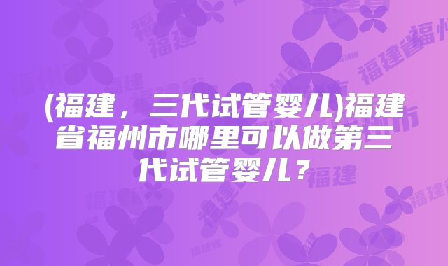 (福建，三代试管婴儿)福建省福州市哪里可以做第三代试管婴儿？