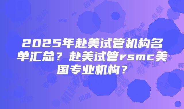 2025年赴美试管机构名单汇总？赴美试管rsmc美国专业机构？