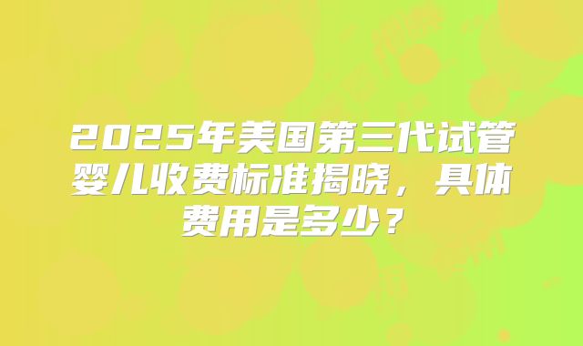 2025年美国第三代试管婴儿收费标准揭晓，具体费用是多少？