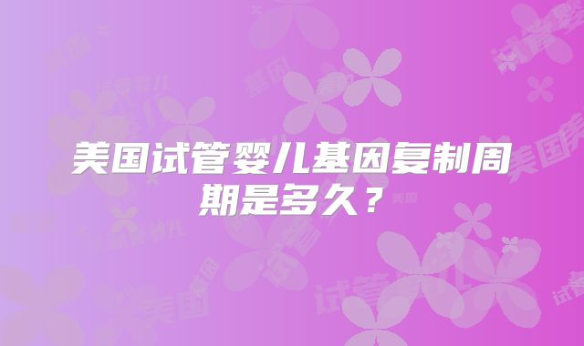 美国试管婴儿基因复制周期是多久?
