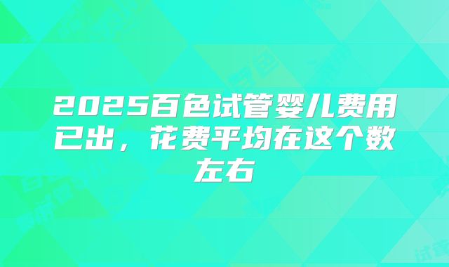 2025百色试管婴儿费用已出，花费平均在这个数左右