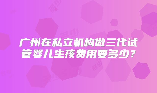 广州在私立机构做三代试管婴儿生孩费用要多少？