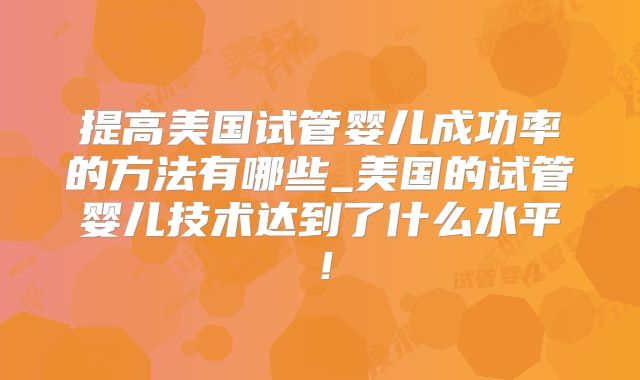 提高美国试管婴儿成功率的方法有哪些_美国的试管婴儿技术达到了什么水平！