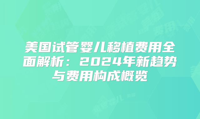 美国试管婴儿移植费用全面解析：2024年新趋势与费用构成概览