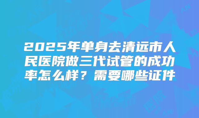 2025年单身去清远市人民医院做三代试管的成功率怎么样?需要哪些证件