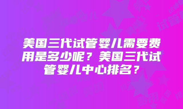 美国三代试管婴儿需要费用是多少呢?美国三代试管婴儿中心排名?