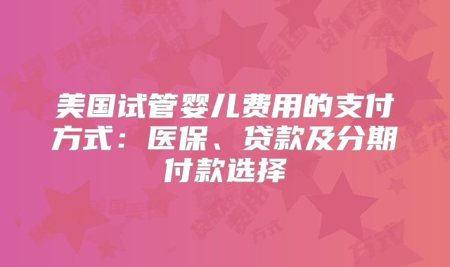 美国试管婴儿费用的支付方式：医保、贷款及分期付款选择
