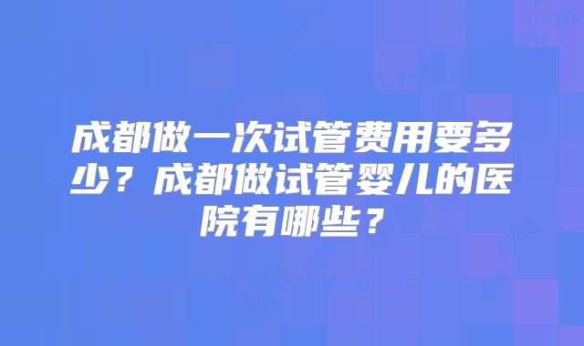 成都做一次试管费用要多少？成都做试管婴儿的医院有哪些？