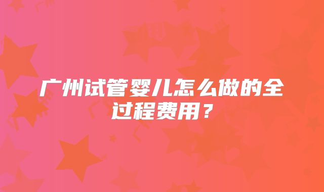 广州试管婴儿怎么做的全过程费用？