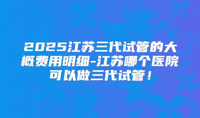 2025江苏三代试管的大概费用明细-江苏哪个医院可以做三代试管！