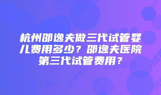 杭州邵逸夫做三代试管婴儿费用多少？邵逸夫医院第三代试管费用？