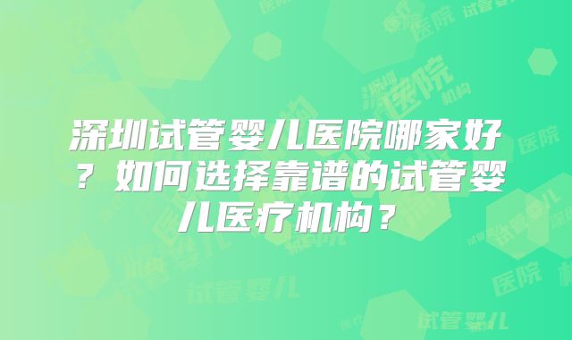 深圳试管婴儿医院哪家好？如何选择靠谱的试管婴儿医疗机构？