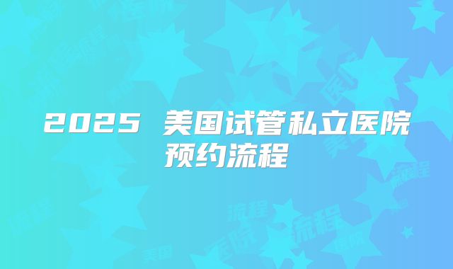 2025 美国试管私立医院预约流程