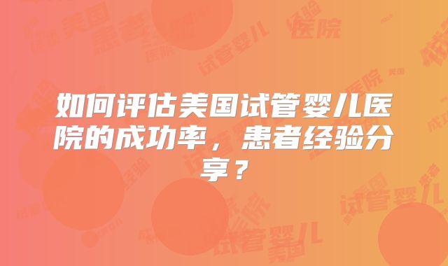如何评估美国试管婴儿医院的成功率，患者经验分享？