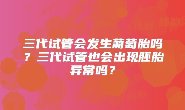 三代试管会发生葡萄胎吗？三代试管也会出现胚胎异常吗？