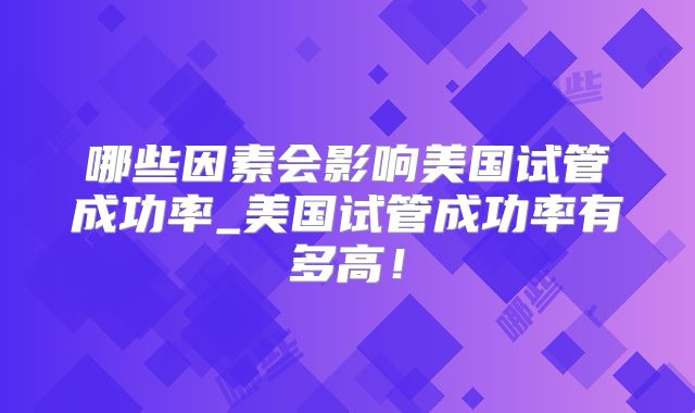 哪些因素会影响美国试管成功率_美国试管成功率有多高!