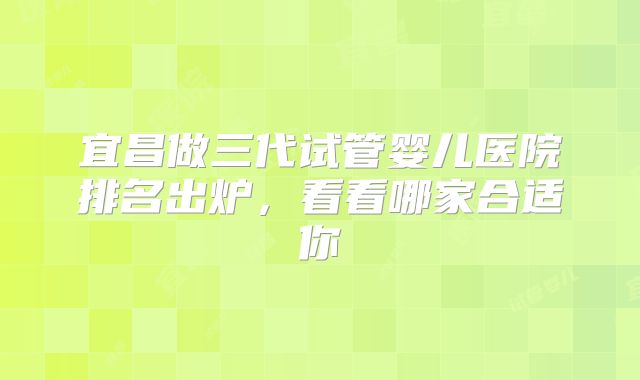 宜昌做三代试管婴儿医院排名出炉，看看哪家合适你