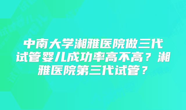 中南大学湘雅医院做三代试管婴儿成功率高不高？湘雅医院第三代试管？