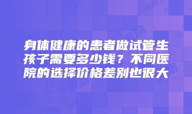 身体健康的患者做试管生孩子需要多少钱？不同医院的选择价格差别也很大