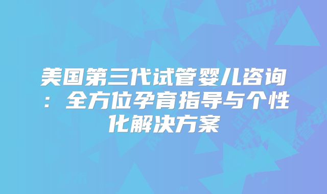 美国第三代试管婴儿咨询:全方位孕育指导与个性化解决方案