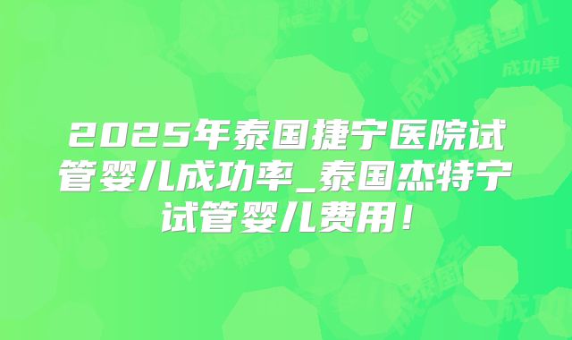2025年泰国捷宁医院试管婴儿成功率_泰国杰特宁试管婴儿费用！