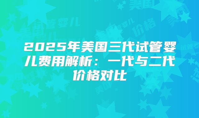 2025年美国三代试管婴儿费用解析：一代与二代价格对比